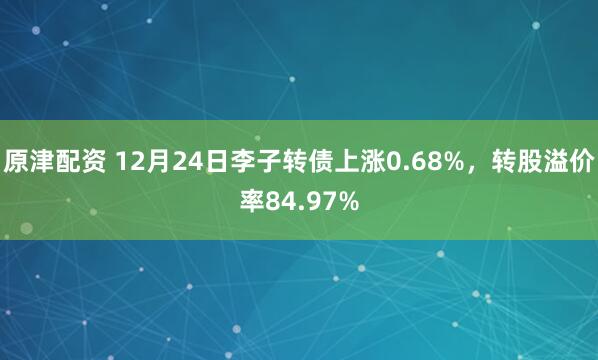 原津配资 12月24日李子转债上涨0.68%，转股溢价率84.97%