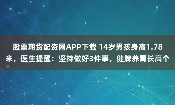 股票期货配资网APP下载 14岁男孩身高1.78米，医生提醒：坚持做好3件事，健脾养胃长高个