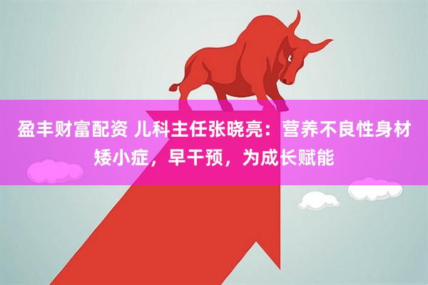 盈丰财富配资 儿科主任张晓亮：营养不良性身材矮小症，早干预，为成长赋能
