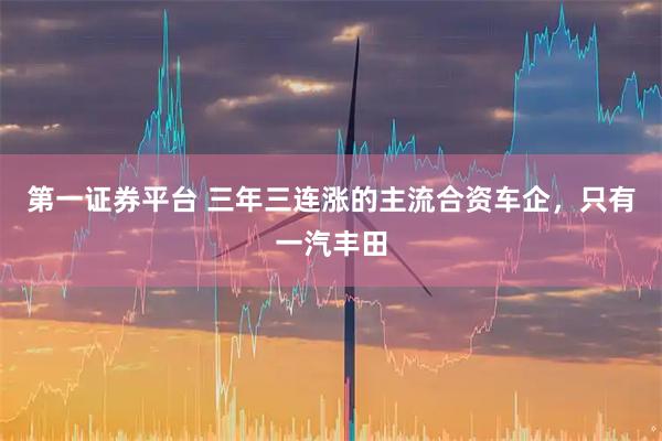 第一证券平台 三年三连涨的主流合资车企，只有一汽丰田