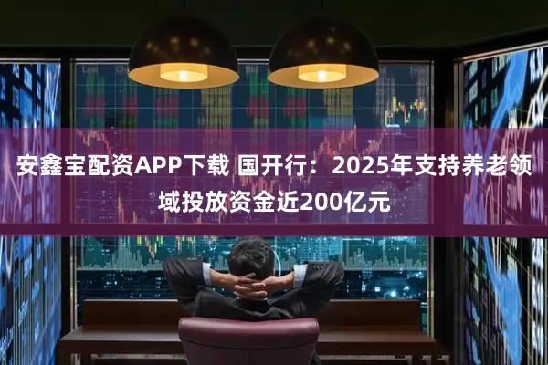 安鑫宝配资APP下载 国开行：2025年支持养老领域投放资金近200亿元