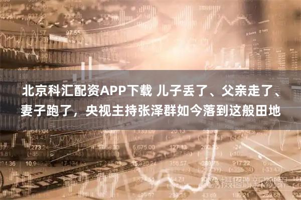 北京科汇配资APP下载 儿子丢了、父亲走了、妻子跑了，央视主持张泽群如今落到这般田地