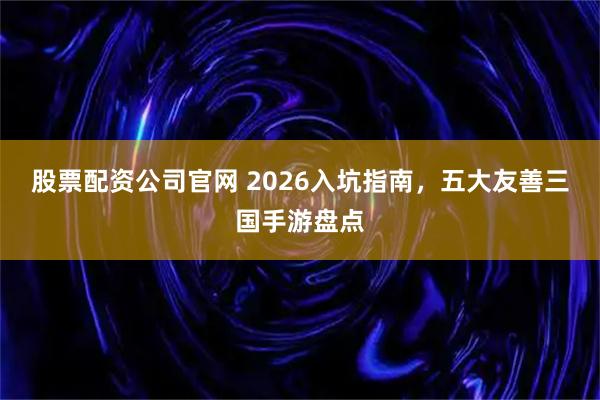 股票配资公司官网 2026入坑指南，五大友善三国手游盘点