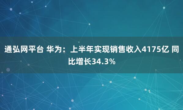 通弘网平台 华为：上半年实现销售收入4175亿 同比增长34.3%