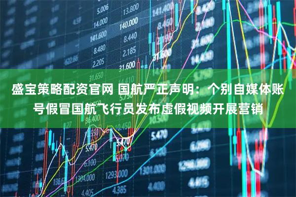 盛宝策略配资官网 国航严正声明：个别自媒体账号假冒国航飞行员发布虚假视频开展营销