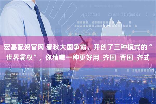 宏基配资官网 春秋大国争霸，开创了三种模式的“世界霸权”，你猜哪一种更好用_齐国_晋国_齐式
