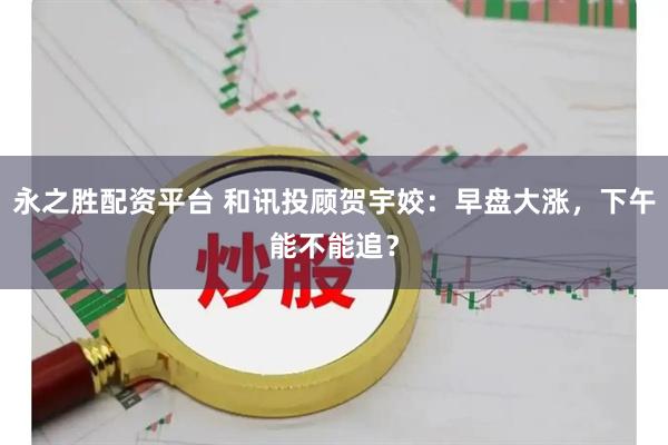 永之胜配资平台 和讯投顾贺宇姣：早盘大涨，下午能不能追？