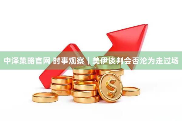 中泽策略官网 时事观察｜美伊谈判会否沦为走过场