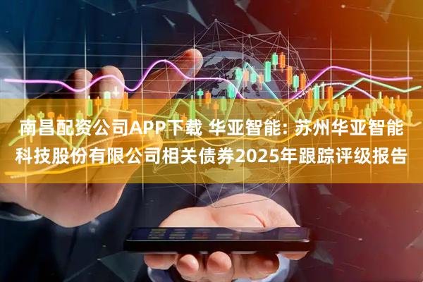 南昌配资公司APP下载 华亚智能: 苏州华亚智能科技股份有限公司相关债券2025年跟踪评级报告