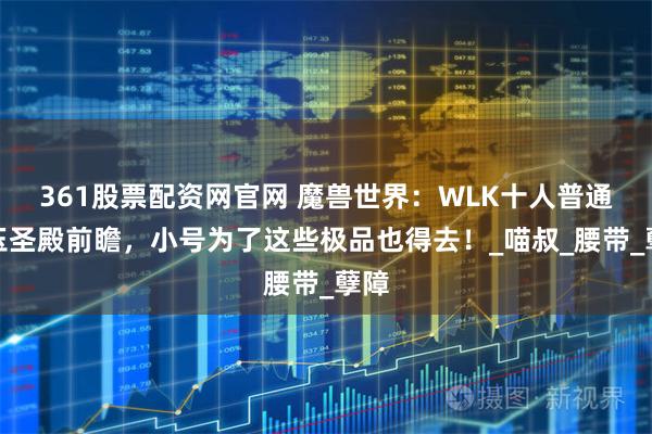 361股票配资网官网 魔兽世界：WLK十人普通红玉圣殿前瞻，小号为了这些极品也得去！_喵叔_腰带_孽障