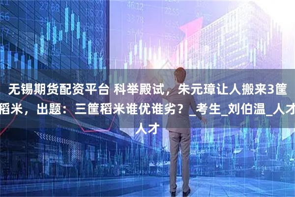 无锡期货配资平台 科举殿试，朱元璋让人搬来3筐稻米，出题：三筐稻米谁优谁劣？_考生_刘伯温_人才