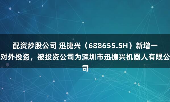 配资炒股公司 迅捷兴（688655.SH）新增一起对外投资，被投资公司为深圳市迅捷兴机器人有限公司