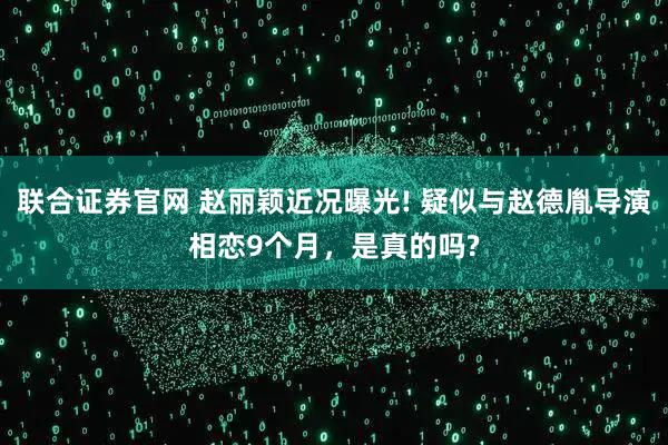 联合证券官网 赵丽颖近况曝光! 疑似与赵德胤导演相恋9个月，是真的吗?