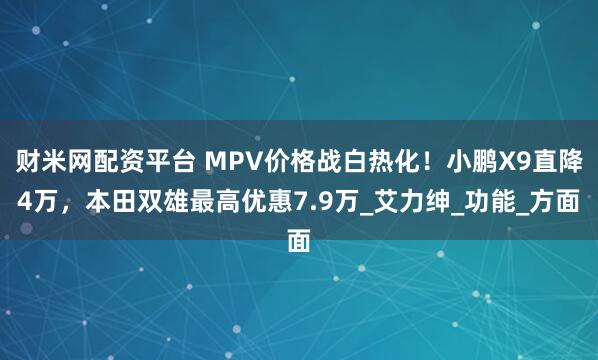 财米网配资平台 MPV价格战白热化！小鹏X9直降4万，本田双雄最高优惠7.9万_艾力绅_功能_方面