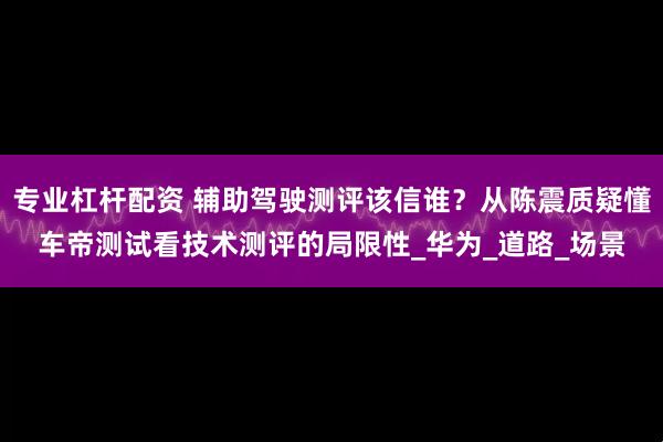 专业杠杆配资 辅助驾驶测评该信谁？从陈震质疑懂车帝测试看技术测评的局限性_华为_道路_场景