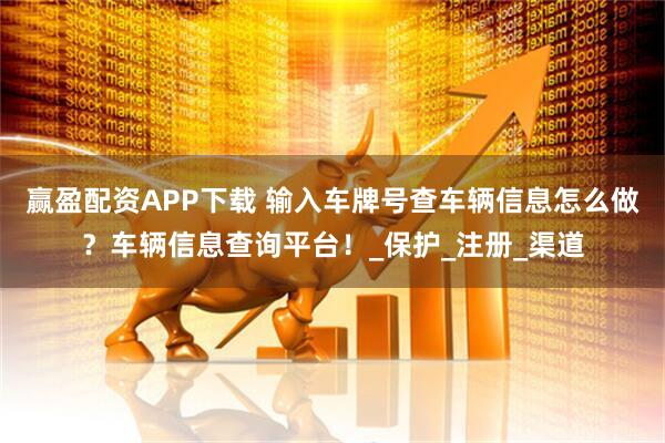 赢盈配资APP下载 输入车牌号查车辆信息怎么做？车辆信息查询平台！_保护_注册_渠道