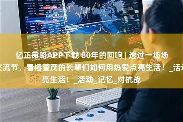 亿正策略APP下载 80年的回响 | 透过一场场红色文化艺术交流节，看椿萱茂的长辈们如何用热爱点亮生活！_活动_记忆_对抗战