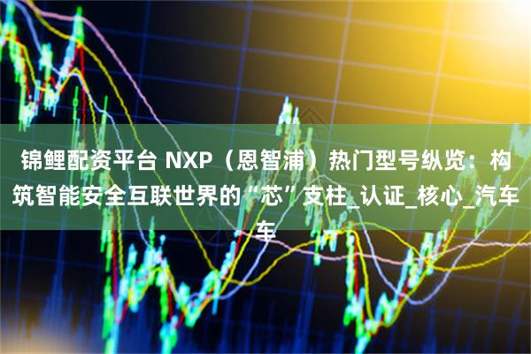 锦鲤配资平台 NXP（恩智浦）热门型号纵览：构筑智能安全互联世界的“芯”支柱_认证_核心_汽车