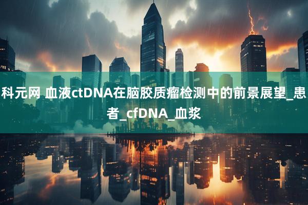 科元网 血液ctDNA在脑胶质瘤检测中的前景展望_患者_cfDNA_血浆