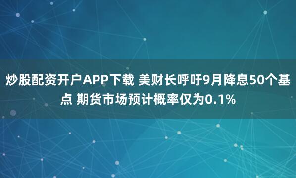 炒股配资开户APP下载 美财长呼吁9月降息50个基点 期货市场预计概率仅为0.1%