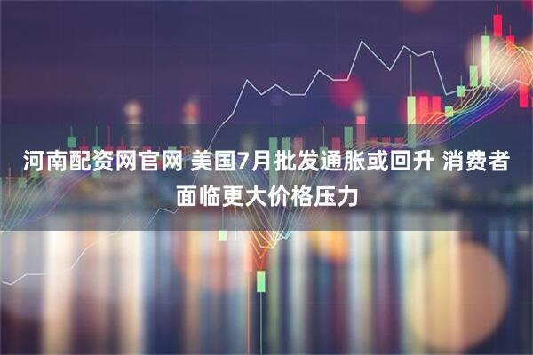 河南配资网官网 美国7月批发通胀或回升 消费者面临更大价格压力