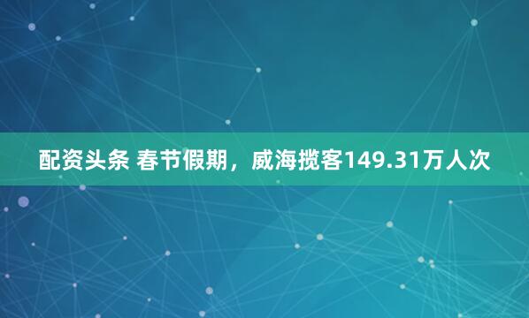 配资头条 春节假期，威海揽客149.31万人次