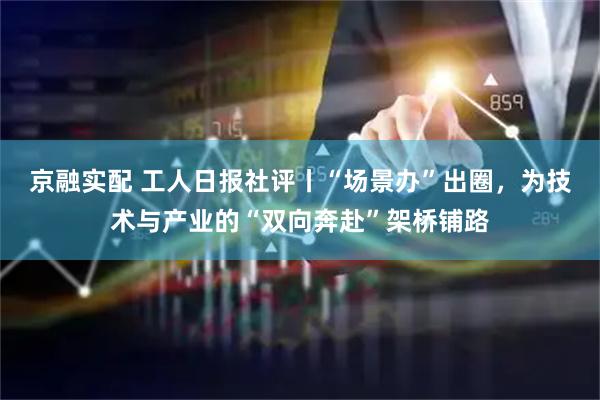 京融实配 工人日报社评丨“场景办”出圈，为技术与产业的“双向奔赴”架桥铺路