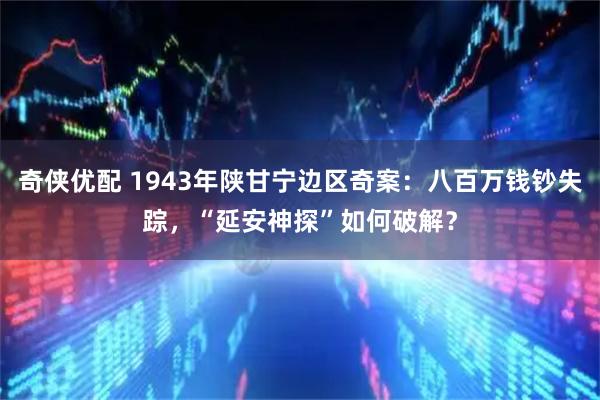 奇侠优配 1943年陕甘宁边区奇案：八百万钱钞失踪，“延安神探”如何破解？