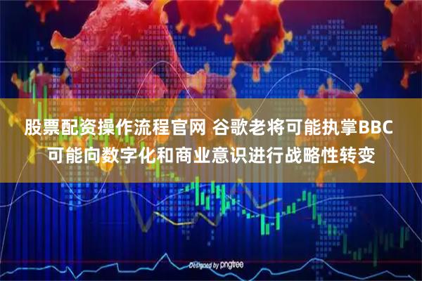 股票配资操作流程官网 谷歌老将可能执掌BBC 可能向数字化和商业意识进行战略性转变