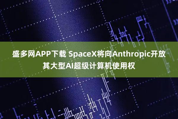盛多网APP下载 SpaceX将向Anthropic开放其大型AI超级计算机使用权